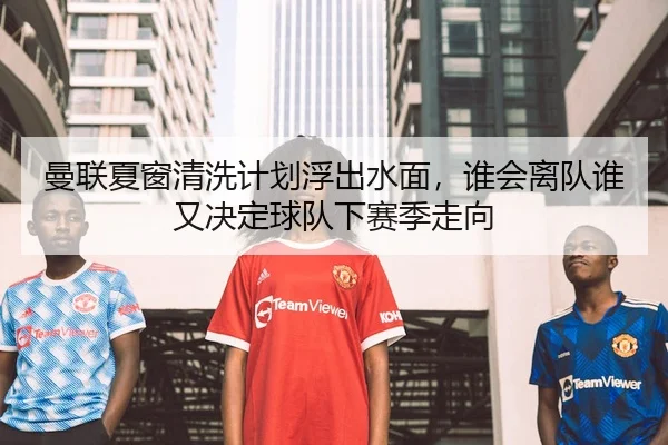 曼联夏窗清洗计划浮出水面，谁会离队谁又决定球队下赛季走向